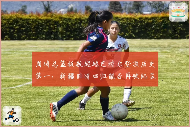周琦总篮板数超越巴特尔登顶历史第一,新疆旧将回归能否再破纪录?