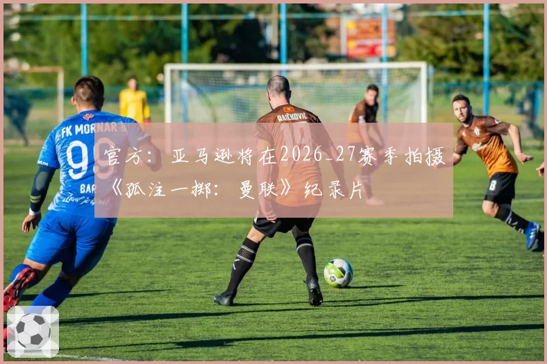官方：亚马逊将在2026_27赛季拍摄《孤注一掷：曼联》纪录片